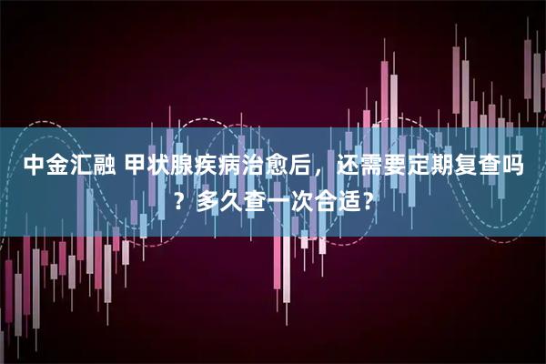 中金汇融 甲状腺疾病治愈后，还需要定期复查吗？多久查一次合适？
