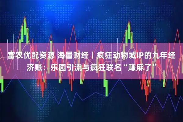 富农优配资源 海量财经丨疯狂动物城IP的九年经济账：乐园引流与疯狂联名“赚麻了”
