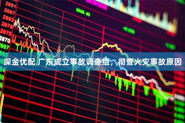 深金优配 广东成立事故调查组,彻查火灾事故原因