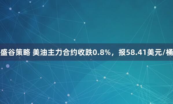 盛谷策略 美油主力合约收跌0.8%，报58.41美元/桶
