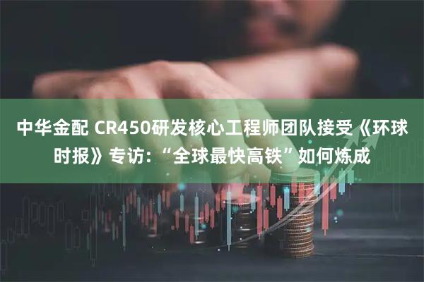 中华金配 CR450研发核心工程师团队接受《环球时报》专访: “全球最快高铁”如何炼成