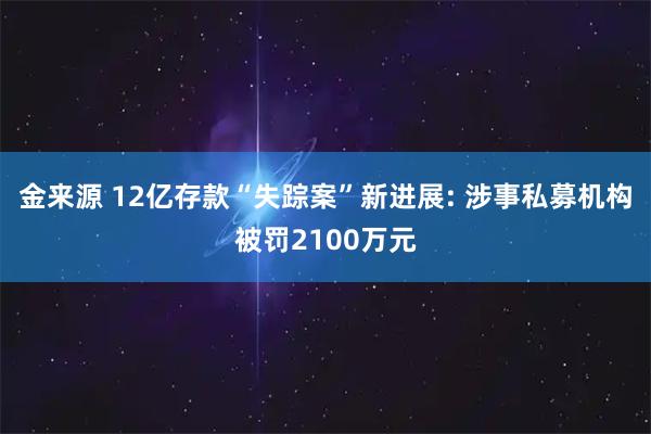 金来源 12亿存款“失踪案”新进展: 涉事私募机构被罚2100万元