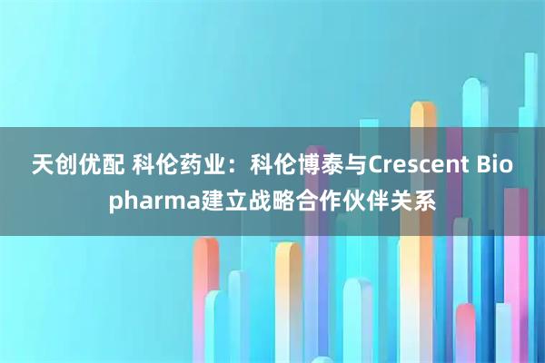 天创优配 科伦药业:科伦博泰与Crescent Biopharma建立战略合作伙伴关系