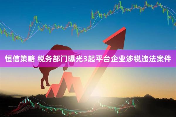 恒信策略 税务部门曝光3起平台企业涉税违法案件