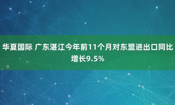华夏国际 广东湛江今年前11个月对东盟进出口同比增长9.5%