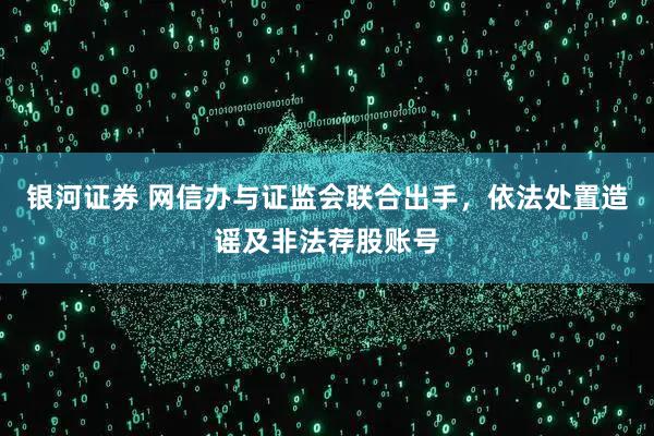 银河证券 网信办与证监会联合出手，依法处置造谣及非法荐股账号