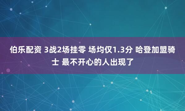 伯乐配资 3战2场挂零 场均仅1.3分 哈登加盟骑士 最不开心的人出现了