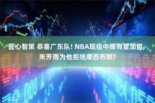 匠心智策 恭喜广东队! NBA现役中锋有望加盟, 朱芳雨为他拒绝摩西布朗?