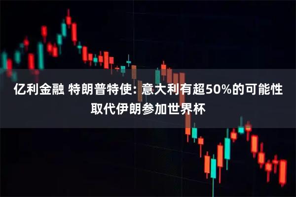 亿利金融 特朗普特使: 意大利有超50%的可能性取代伊朗参加世界杯