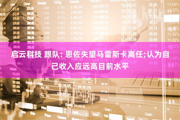 启云科技 跟队: 恩佐失望马雷斯卡离任;认为自己收入应远高目前水平