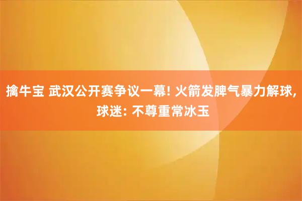 擒牛宝 武汉公开赛争议一幕! 火箭发脾气暴力解球, 球迷: 不尊重常冰玉